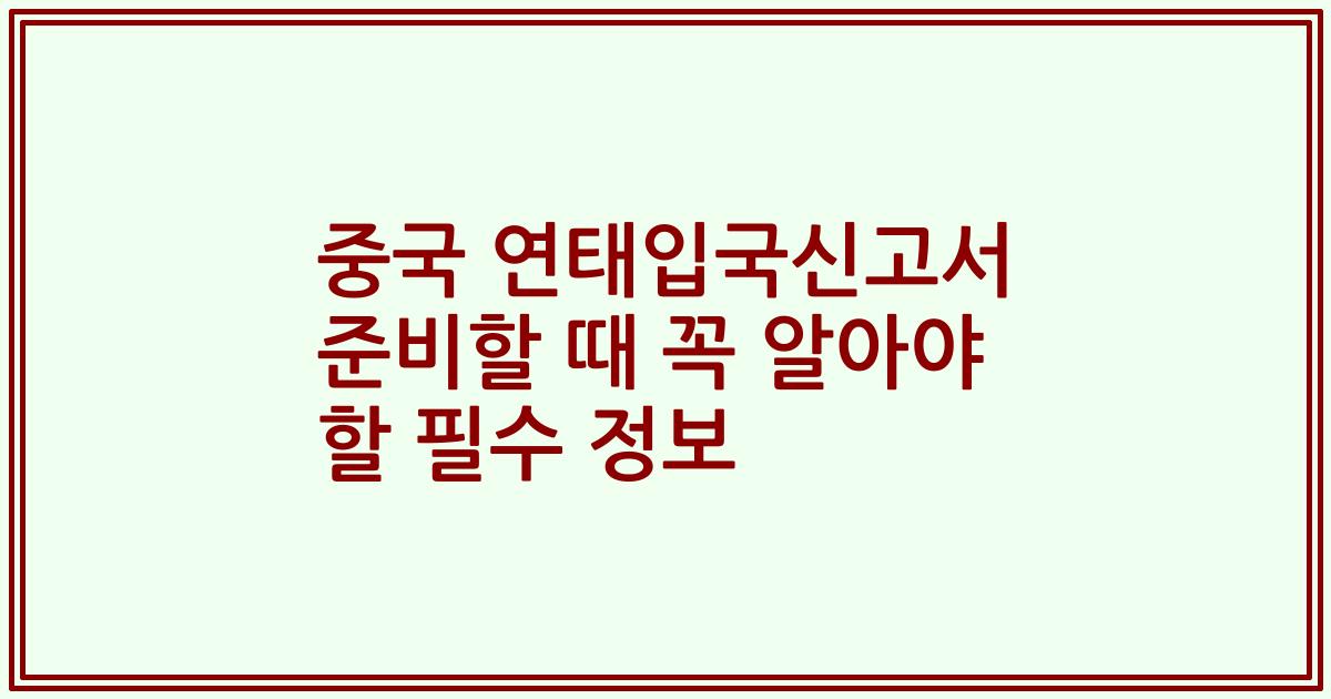 중국 연태입국신고서 준비할 때 꼭 알아야 할 필수 정보